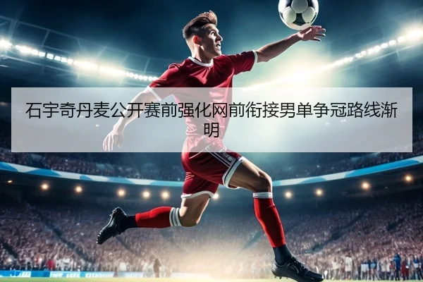 石宇奇丹麦公开赛前强化网前衔接男单争冠路线渐明
